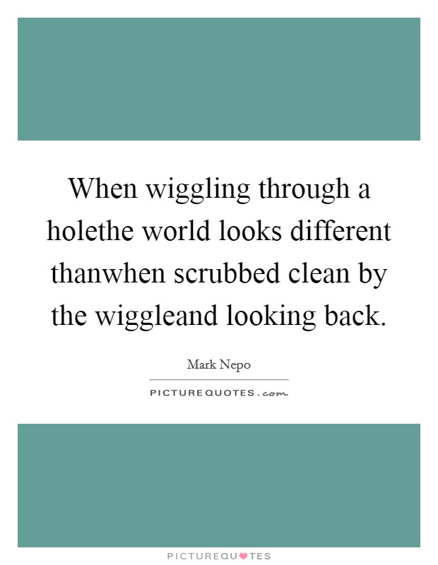 When wiggling through a holethe world looks different thanwhen scrubbed clean by the wiggleand looking back. Picture Quote #1