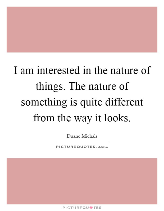 I am interested in the nature of things. The nature of something is quite different from the way it looks. Picture Quote #1