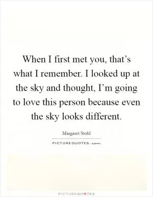 When I first met you, that’s what I remember. I looked up at the sky and thought, I’m going to love this person because even the sky looks different Picture Quote #1