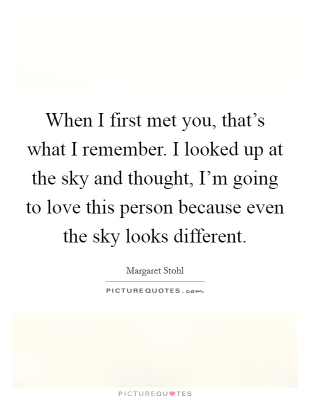 When I first met you, that's what I remember. I looked up at the sky and thought, I'm going to love this person because even the sky looks different. Picture Quote #1