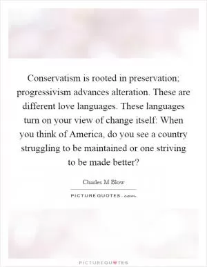 Conservatism is rooted in preservation; progressivism advances alteration. These are different love languages. These languages turn on your view of change itself: When you think of America, do you see a country struggling to be maintained or one striving to be made better? Picture Quote #1