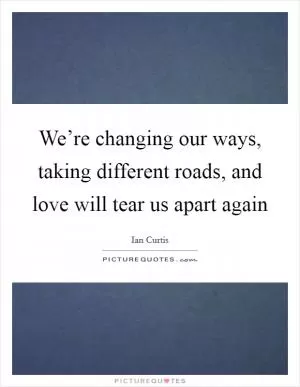 We’re changing our ways, taking different roads, and love will tear us apart again Picture Quote #1