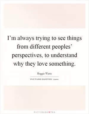 I’m always trying to see things from different peoples’ perspectives, to understand why they love something Picture Quote #1