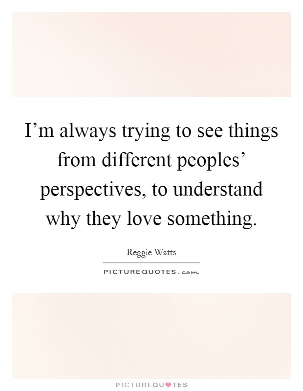 I'm always trying to see things from different peoples' perspectives, to understand why they love something. Picture Quote #1