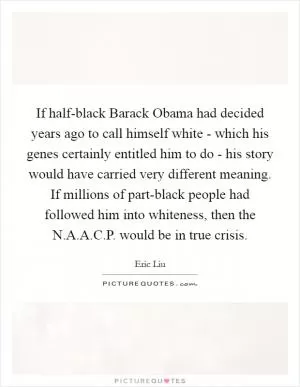 If half-black Barack Obama had decided years ago to call himself white - which his genes certainly entitled him to do - his story would have carried very different meaning. If millions of part-black people had followed him into whiteness, then the N.A.A.C.P. would be in true crisis Picture Quote #1