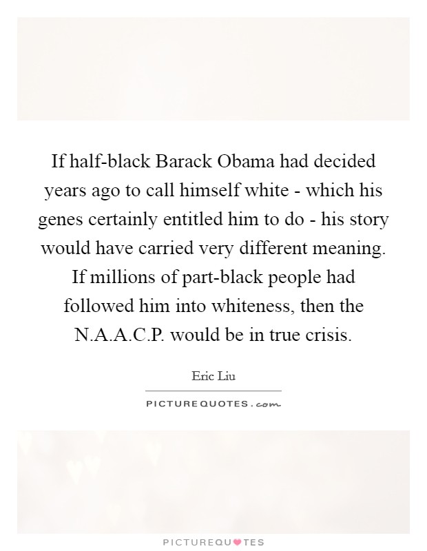 If half-black Barack Obama had decided years ago to call himself white - which his genes certainly entitled him to do - his story would have carried very different meaning. If millions of part-black people had followed him into whiteness, then the N.A.A.C.P. would be in true crisis. Picture Quote #1