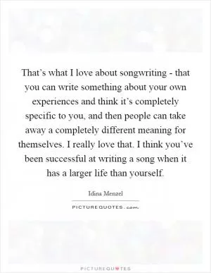 That’s what I love about songwriting - that you can write something about your own experiences and think it’s completely specific to you, and then people can take away a completely different meaning for themselves. I really love that. I think you’ve been successful at writing a song when it has a larger life than yourself Picture Quote #1