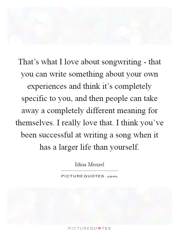 That's what I love about songwriting - that you can write something about your own experiences and think it's completely specific to you, and then people can take away a completely different meaning for themselves. I really love that. I think you've been successful at writing a song when it has a larger life than yourself. Picture Quote #1