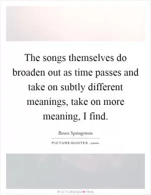 The songs themselves do broaden out as time passes and take on subtly different meanings, take on more meaning, I find Picture Quote #1