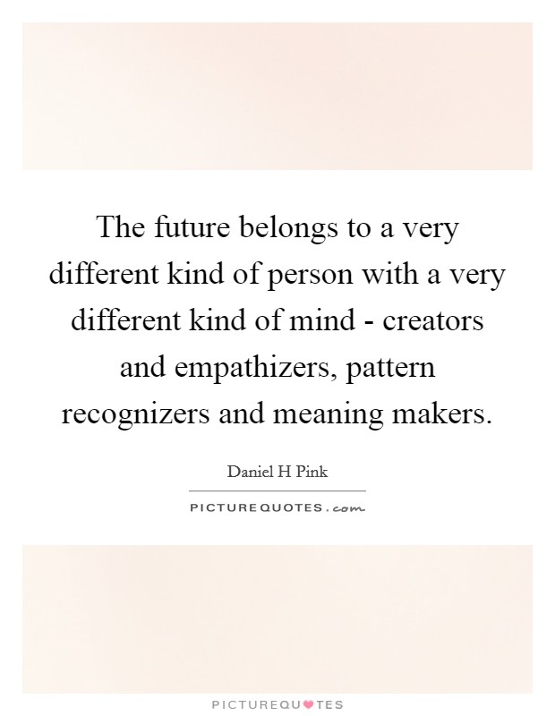 The future belongs to a very different kind of person with a very different kind of mind - creators and empathizers, pattern recognizers and meaning makers. Picture Quote #1