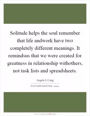 Solitude helps the soul remember that life andwork have two completely different meanings. It remindsus that we were created for greatness in relationship withothers, not task lists and spreadsheets Picture Quote #1