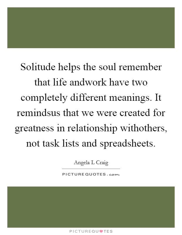 Solitude helps the soul remember that life andwork have two completely different meanings. It remindsus that we were created for greatness in relationship withothers, not task lists and spreadsheets. Picture Quote #1