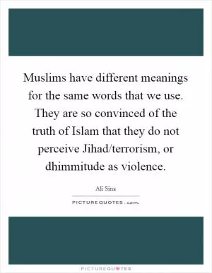 Muslims have different meanings for the same words that we use. They are so convinced of the truth of Islam that they do not perceive Jihad/terrorism, or dhimmitude as violence Picture Quote #1