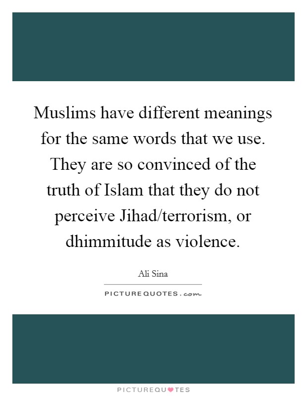 Muslims have different meanings for the same words that we use. They are so convinced of the truth of Islam that they do not perceive Jihad/terrorism, or dhimmitude as violence. Picture Quote #1
