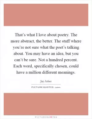 That’s what I love about poetry. The more abstract, the better. The stuff where you’re not sure what the poet’s talking about. You may have an idea, but you can’t be sure. Not a hundred percent. Each word, specifically chosen, could have a million different meanings Picture Quote #1