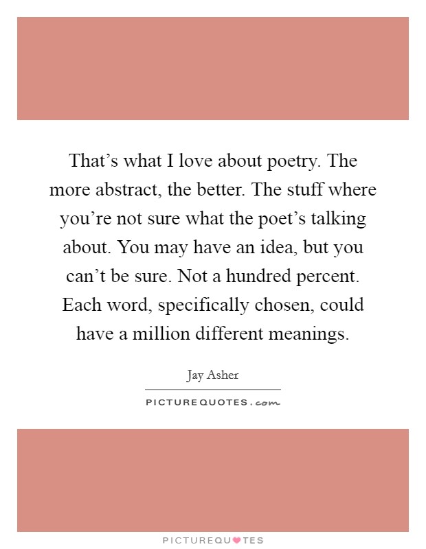 That's what I love about poetry. The more abstract, the better. The stuff where you're not sure what the poet's talking about. You may have an idea, but you can't be sure. Not a hundred percent. Each word, specifically chosen, could have a million different meanings. Picture Quote #1