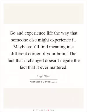 Go and experience life the way that someone else might experience it. Maybe you’ll find meaning in a different corner of your brain. The fact that it changed doesn’t negate the fact that it ever mattered Picture Quote #1