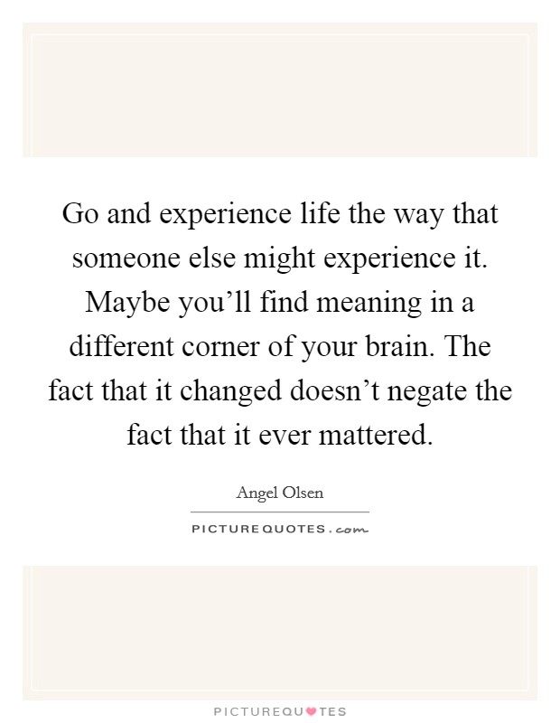 Go and experience life the way that someone else might experience it. Maybe you'll find meaning in a different corner of your brain. The fact that it changed doesn't negate the fact that it ever mattered. Picture Quote #1