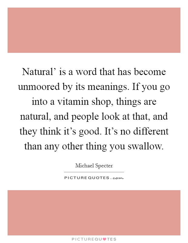 Natural' is a word that has become unmoored by its meanings. If you go into a vitamin shop, things are natural, and people look at that, and they think it's good. It's no different than any other thing you swallow. Picture Quote #1