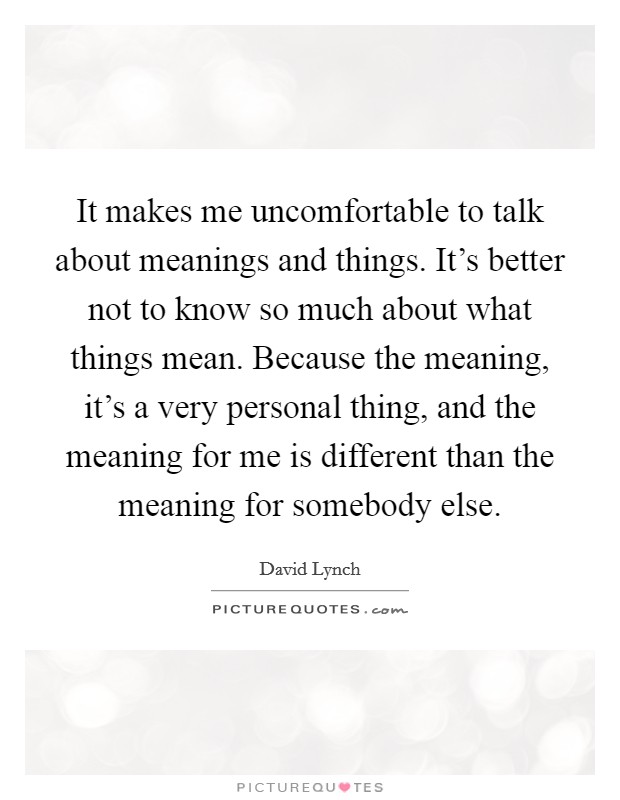 It makes me uncomfortable to talk about meanings and things. It's better not to know so much about what things mean. Because the meaning, it's a very personal thing, and the meaning for me is different than the meaning for somebody else. Picture Quote #1