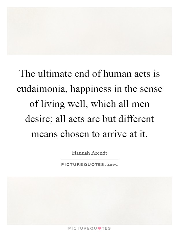 The ultimate end of human acts is eudaimonia, happiness in the sense of living well, which all men desire; all acts are but different means chosen to arrive at it. Picture Quote #1