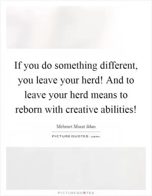 If you do something different, you leave your herd! And to leave your herd means to reborn with creative abilities! Picture Quote #1