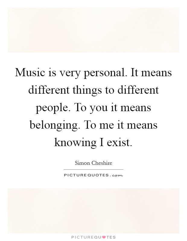 Music is very personal. It means different things to different people. To you it means belonging. To me it means knowing I exist. Picture Quote #1