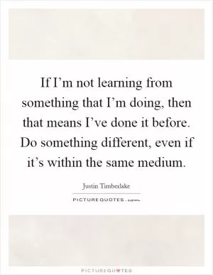 If I’m not learning from something that I’m doing, then that means I’ve done it before. Do something different, even if it’s within the same medium Picture Quote #1