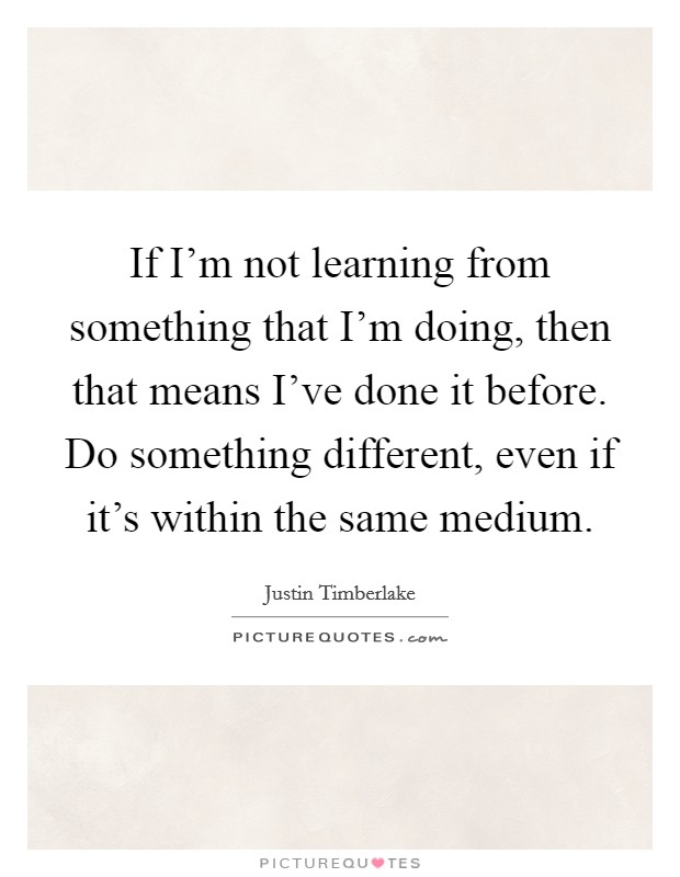 If I'm not learning from something that I'm doing, then that means I've done it before. Do something different, even if it's within the same medium. Picture Quote #1