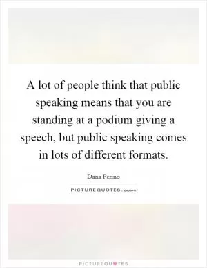 A lot of people think that public speaking means that you are standing at a podium giving a speech, but public speaking comes in lots of different formats Picture Quote #1