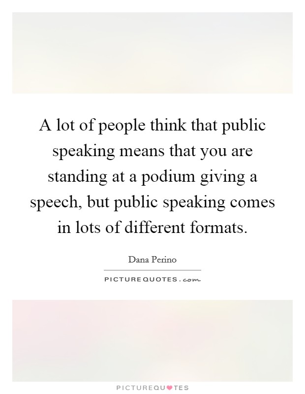 A lot of people think that public speaking means that you are standing at a podium giving a speech, but public speaking comes in lots of different formats. Picture Quote #1
