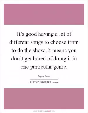It’s good having a lot of different songs to choose from to do the show. It means you don’t get bored of doing it in one particular genre Picture Quote #1
