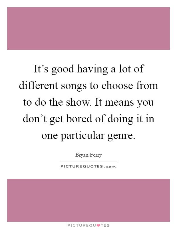 It's good having a lot of different songs to choose from to do the show. It means you don't get bored of doing it in one particular genre. Picture Quote #1