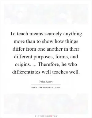 To teach means scarcely anything more than to show how things differ from one another in their different purposes, forms, and origins. ... Therefore, he who differentiates well teaches well Picture Quote #1