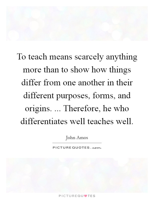 To teach means scarcely anything more than to show how things differ from one another in their different purposes, forms, and origins. ... Therefore, he who differentiates well teaches well. Picture Quote #1