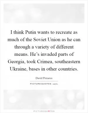 I think Putin wants to recreate as much of the Soviet Union as he can through a variety of different means. He’s invaded parts of Georgia, took Crimea, southeastern Ukraine, bases in other countries Picture Quote #1
