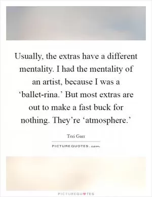 Usually, the extras have a different mentality. I had the mentality of an artist, because I was a ‘ballet-rina.’ But most extras are out to make a fast buck for nothing. They’re ‘atmosphere.’ Picture Quote #1