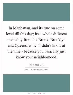 In Manhattan, and its true on some level till this day; its a whole different mentality from the Bronx, Brooklyn and Queens, which I didn’t know at the time - because you basically just know your neighborhood Picture Quote #1