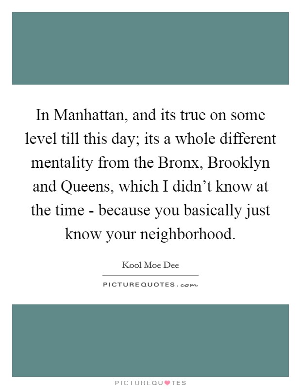 In Manhattan, and its true on some level till this day; its a whole different mentality from the Bronx, Brooklyn and Queens, which I didn't know at the time - because you basically just know your neighborhood. Picture Quote #1