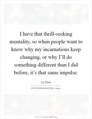 I have that thrill-seeking mentality, so when people want to know why my incarnations keep changing, or why I’ll do something different than I did before, it’s that same impulse Picture Quote #1
