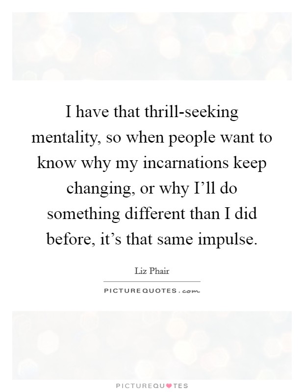 I have that thrill-seeking mentality, so when people want to know why my incarnations keep changing, or why I'll do something different than I did before, it's that same impulse. Picture Quote #1