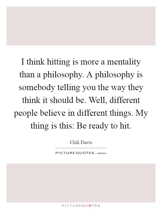 I think hitting is more a mentality than a philosophy. A philosophy is somebody telling you the way they think it should be. Well, different people believe in different things. My thing is this: Be ready to hit. Picture Quote #1