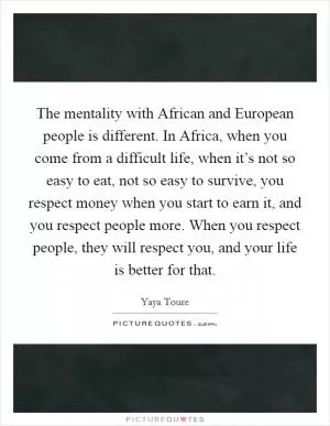 The mentality with African and European people is different. In Africa, when you come from a difficult life, when it’s not so easy to eat, not so easy to survive, you respect money when you start to earn it, and you respect people more. When you respect people, they will respect you, and your life is better for that Picture Quote #1