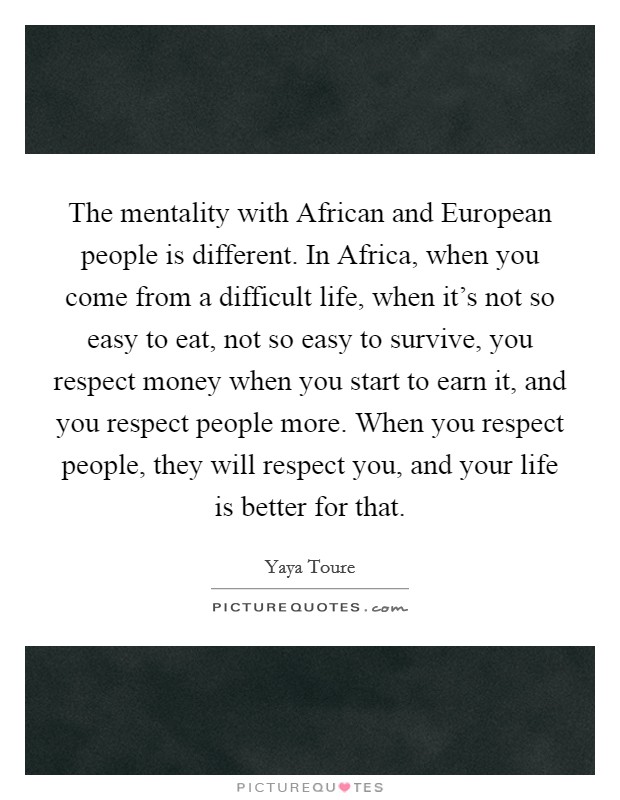 The mentality with African and European people is different. In Africa, when you come from a difficult life, when it's not so easy to eat, not so easy to survive, you respect money when you start to earn it, and you respect people more. When you respect people, they will respect you, and your life is better for that. Picture Quote #1