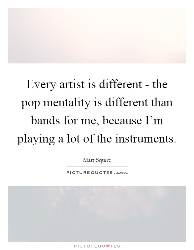 Every artist is different - the pop mentality is different than bands for me, because I'm playing a lot of the instruments. Picture Quote #1