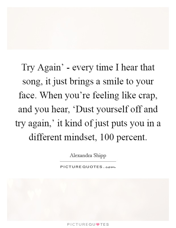 Try Again' - every time I hear that song, it just brings a smile to your face. When you're feeling like crap, and you hear, ‘Dust yourself off and try again,' it kind of just puts you in a different mindset, 100 percent. Picture Quote #1