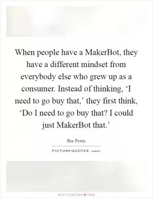 When people have a MakerBot, they have a different mindset from everybody else who grew up as a consumer. Instead of thinking, ‘I need to go buy that,’ they first think, ‘Do I need to go buy that? I could just MakerBot that.’ Picture Quote #1