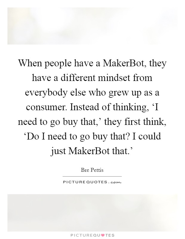 When people have a MakerBot, they have a different mindset from everybody else who grew up as a consumer. Instead of thinking, ‘I need to go buy that,' they first think, ‘Do I need to go buy that? I could just MakerBot that.' Picture Quote #1
