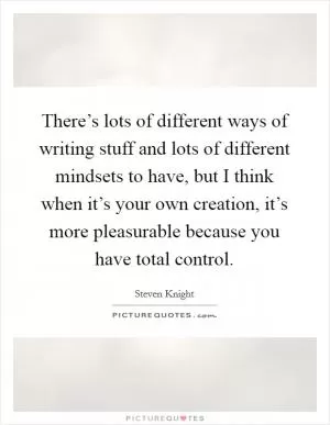 There’s lots of different ways of writing stuff and lots of different mindsets to have, but I think when it’s your own creation, it’s more pleasurable because you have total control Picture Quote #1