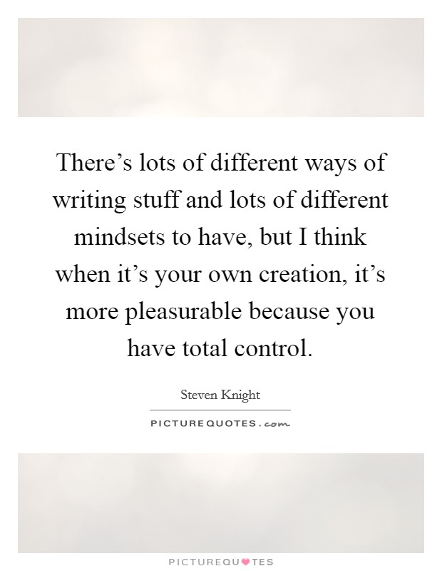 There's lots of different ways of writing stuff and lots of different mindsets to have, but I think when it's your own creation, it's more pleasurable because you have total control. Picture Quote #1